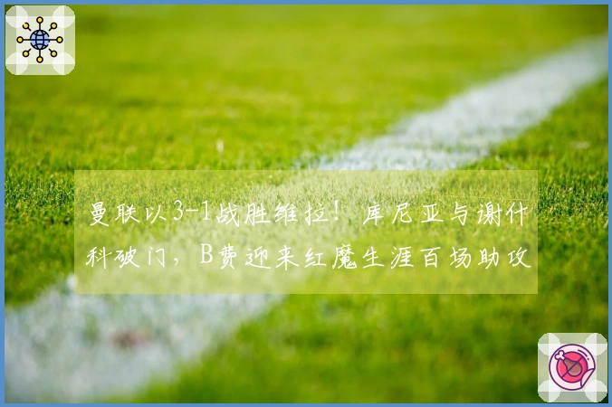 曼联以3-1战胜维拉！库尼亚与谢什科破门，B费迎来红魔生涯百场助攻