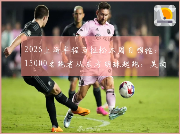2026上海半程马拉松本周日鸣枪，15000名跑者从东方明珠起跑，吴向东、马瑞、李芷萱、许双双领衔参赛