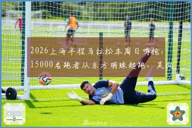 2026上海半程马拉松本周日鸣枪，15000名跑者从东方明珠起跑，吴向东、马瑞、李芷萱、许双双领衔参赛