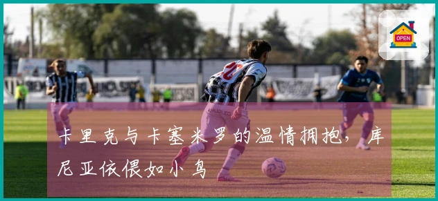 卡里克与卡塞米罗的温情拥抱，库尼亚依偎如小鸟