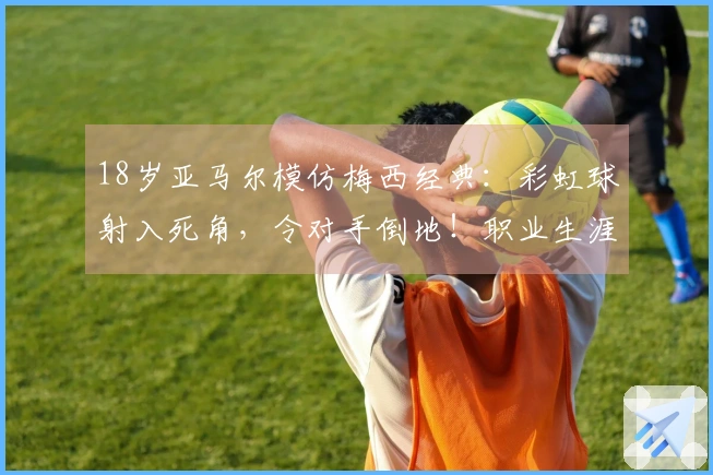 18岁亚马尔模仿梅西经典：彩虹球射入死角，令对手倒地！职业生涯达成50球