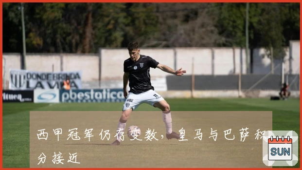 西甲冠军仍存变数，皇马与巴萨积分接近