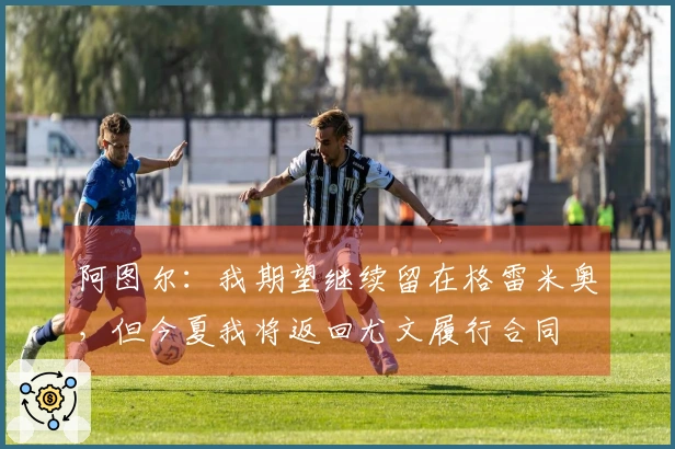 阿图尔：我期望继续留在格雷米奥，但今夏我将返回尤文履行合同