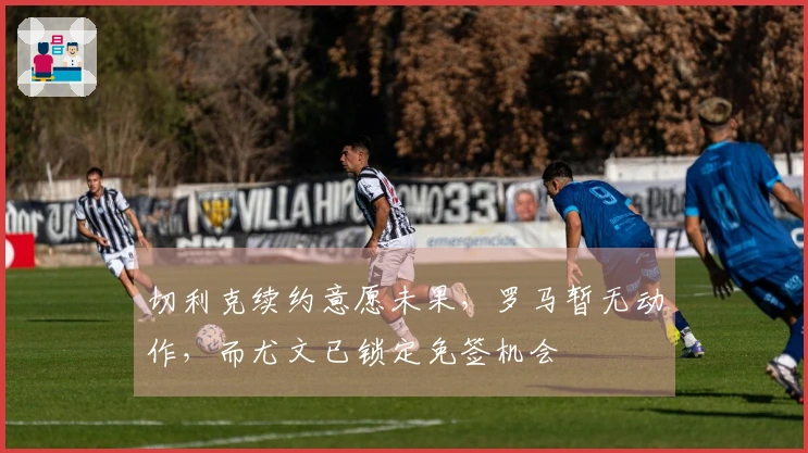 切利克续约意愿未果，罗马暂无动作，而尤文已锁定免签机会
