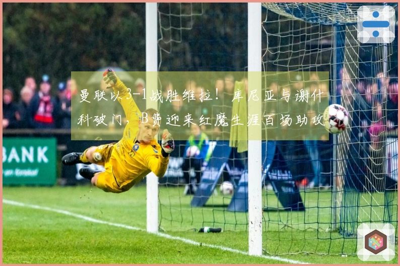 曼联以3-1战胜维拉！库尼亚与谢什科破门，B费迎来红魔生涯百场助攻